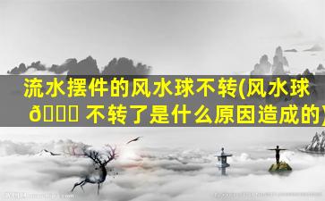 流水摆件的风水球不转(风水球 🐎 不转了是什么原因造成的)